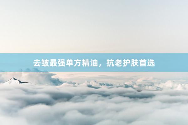去皱最强单方精油，抗老护肤首选