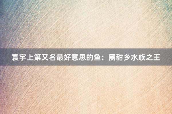 寰宇上第又名最好意思的鱼：黑甜乡水族之王