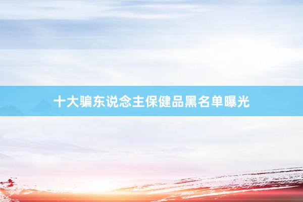 十大骗东说念主保健品黑名单曝光
