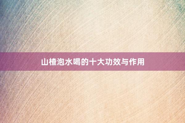 山楂泡水喝的十大功效与作用