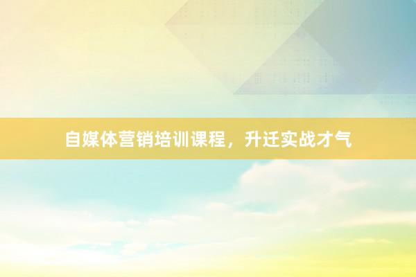 自媒体营销培训课程，升迁实战才气