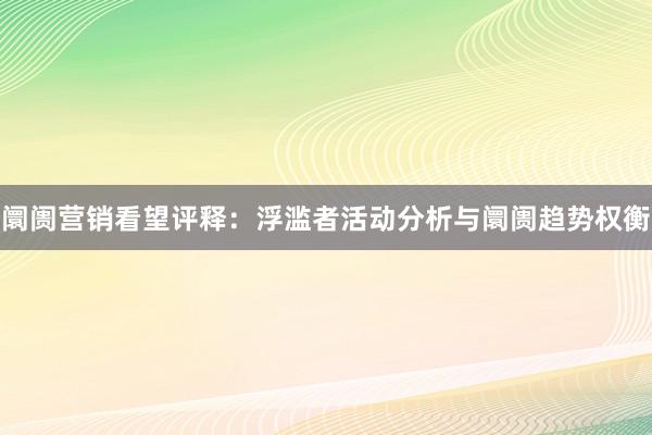 阛阓营销看望评释：浮滥者活动分析与阛阓趋势权衡